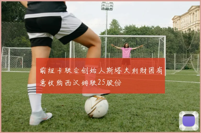 前纽卡联合创始人斯塔夫利财团有意收购西汉姆联25股份