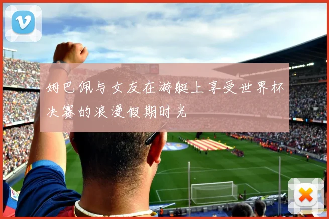 姆巴佩与女友在游艇上享受世界杯决赛的浪漫假期时光