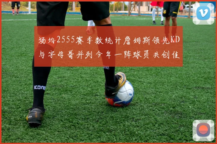 场均2555赛季数统计詹姆斯领先KD与字母哥并列今年一阵球员共创佳绩