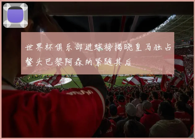 世界杯俱乐部进球榜揭晓皇马独占鳌头巴黎阿森纳紧随其后