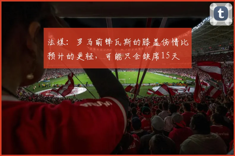 法媒：罗马前锋瓦斯的膝盖伤情比预计的更轻，可能只会缺席15天