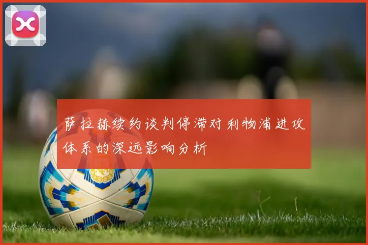 萨拉赫续约谈判停滞对利物浦进攻体系的深远影响分析
