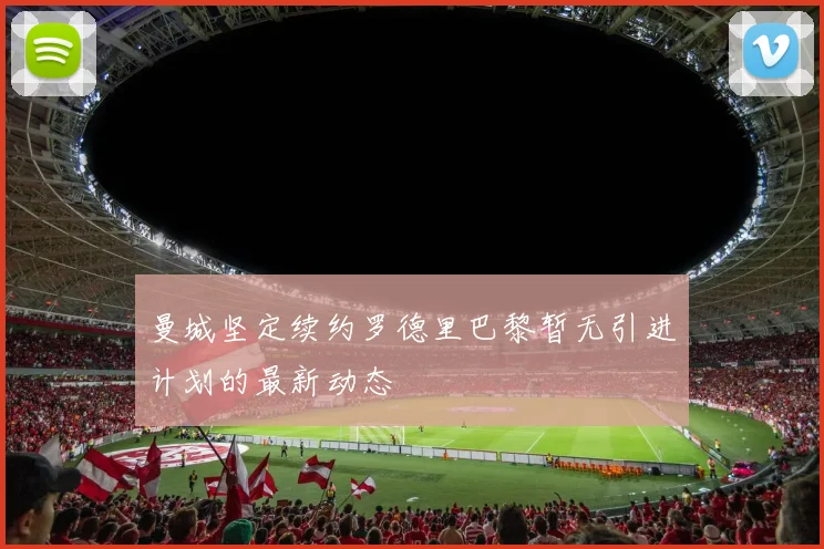 曼城坚定续约罗德里巴黎暂无引进计划的最新动态